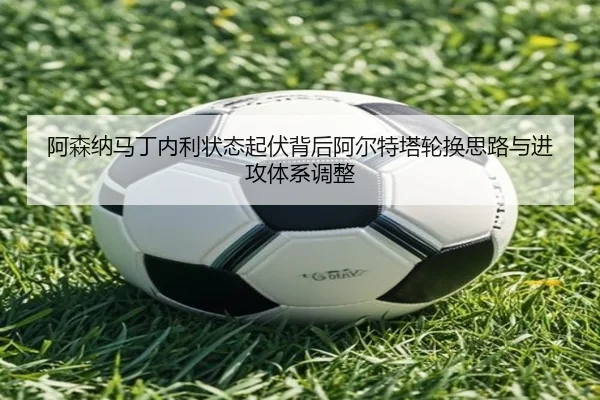 阿森纳马丁内利状态起伏背后阿尔特塔轮换思路与进攻体系调整（kaiyun）