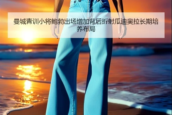 曼城青训小将鲍勃出场增加背后折射瓜迪奥拉长期培养布局（kaiyun）