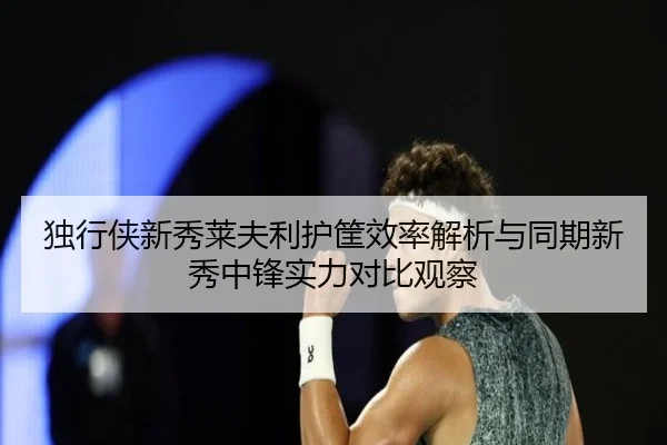 独行侠新秀莱夫利护筐效率解析与同期新秀中锋实力对比观察（kaiyun）