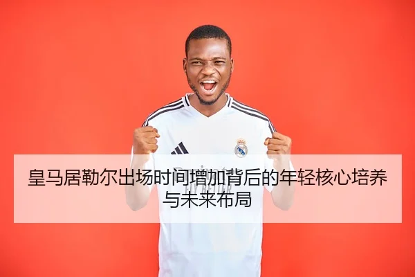 皇马居勒尔出场时间增加背后的年轻核心培养与未来布局