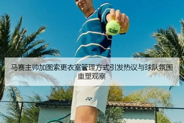 马赛主帅加图索更衣室管理方式引发热议与球队氛围重塑观察（kaiyun）