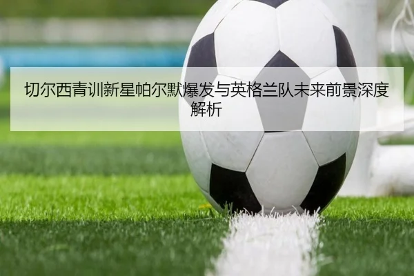切尔西青训新星帕尔默爆发与英格兰队未来前景深度解析（kaiyun）